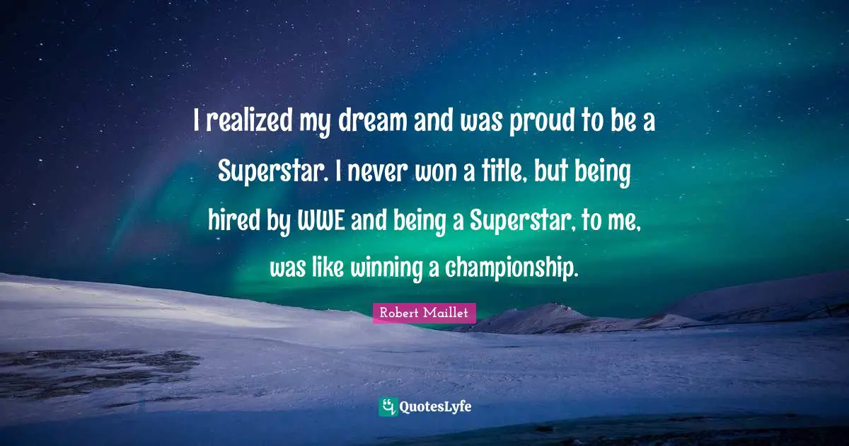 I realized my dream and was proud to be a Superstar. I never won a title, but being hired by WWE and being a Superstar, to me, was like winning a championship.
