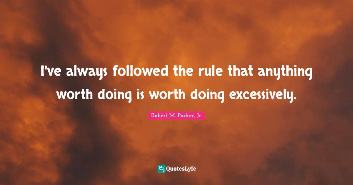 I've always followed the rule that anything worth doing is worth doing excessively.