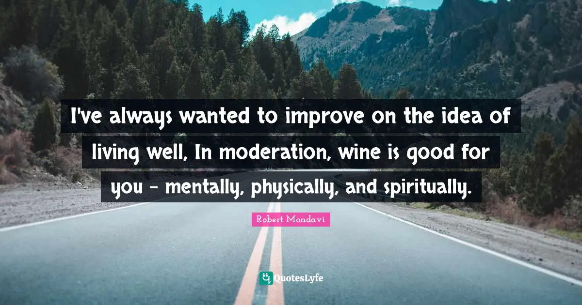 I've always wanted to improve on the idea of living well, In moderation, wine is good for you - mentally, physically, and spiritually.