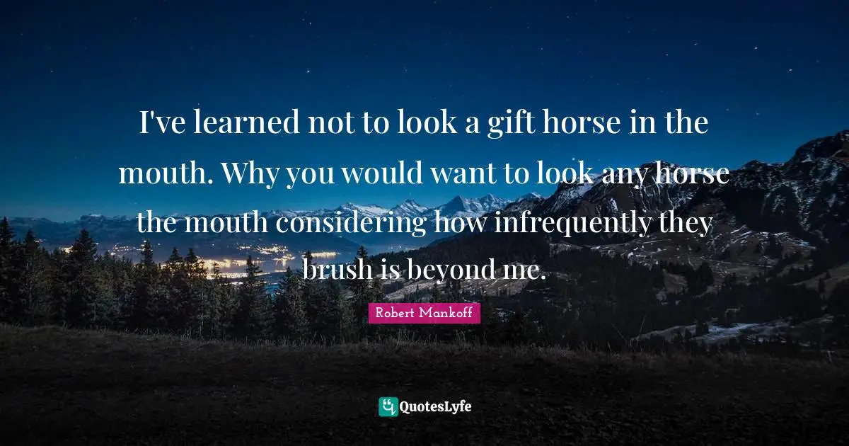 I've learned not to look a gift horse in the mouth. Why you would want to look any horse the mouth considering how infrequently they brush is beyond me.