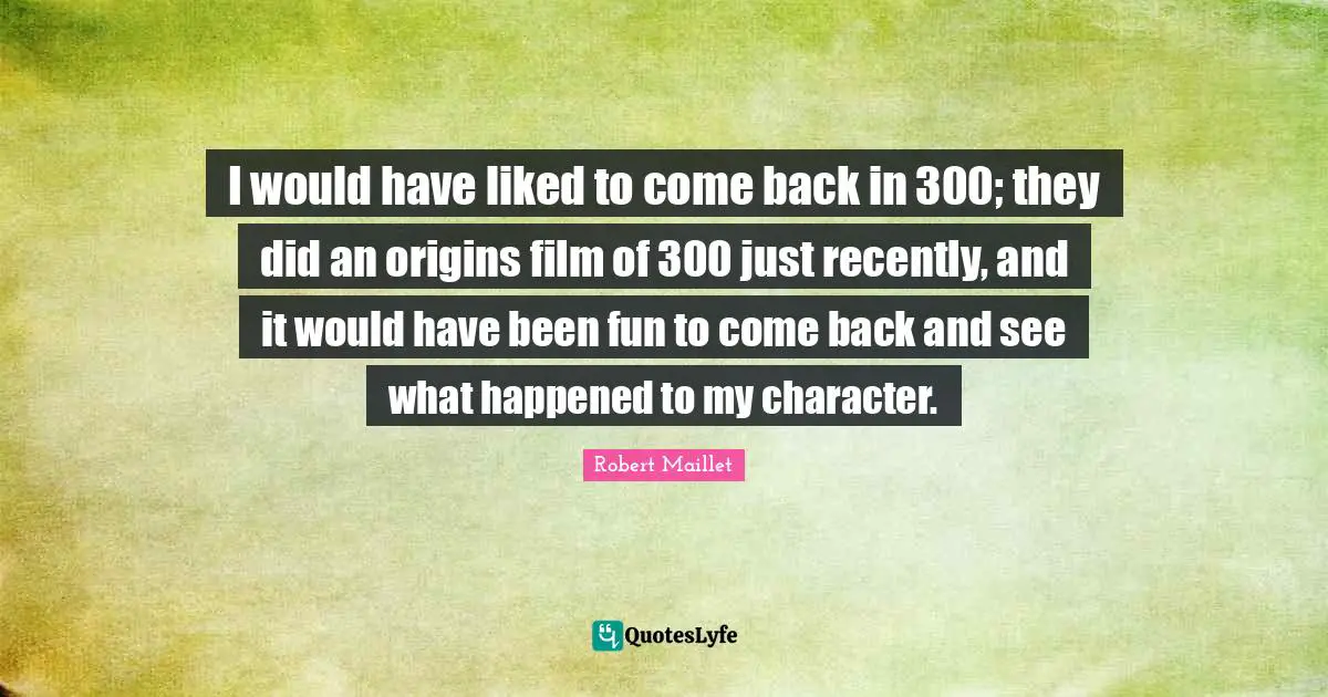 I would have liked to come back in 300; they did an origins film of 300 just recently, and it would have been fun to come back and see what happened to my character.