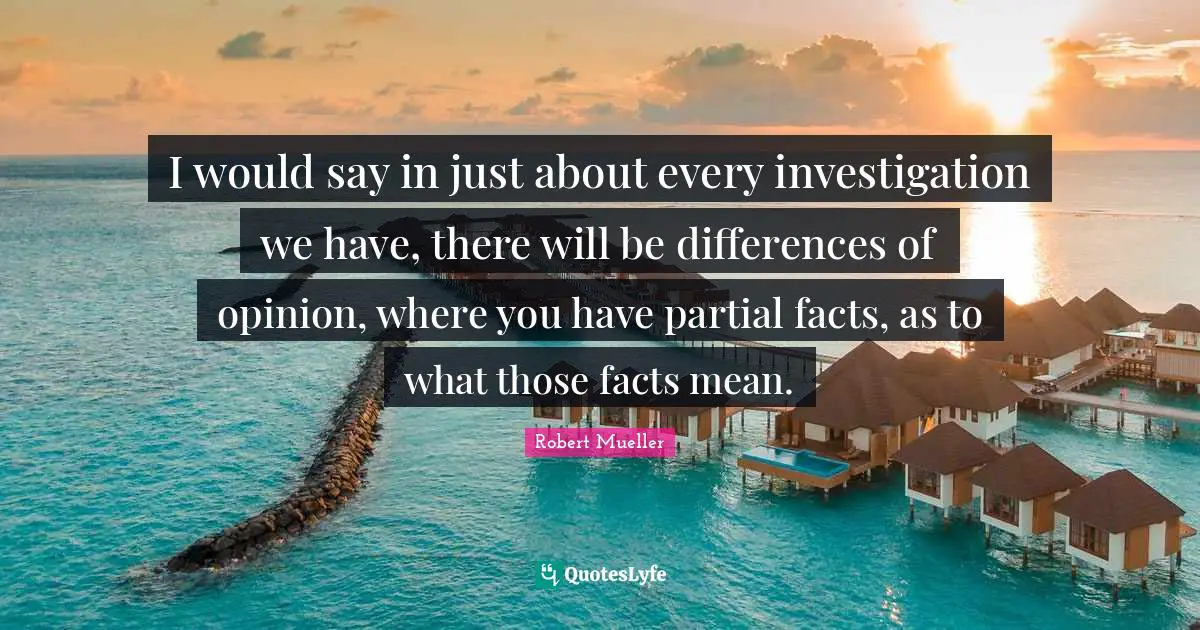 I would say in just about every investigation we have, there will be differences of opinion, where you have partial facts, as to what those facts mean.