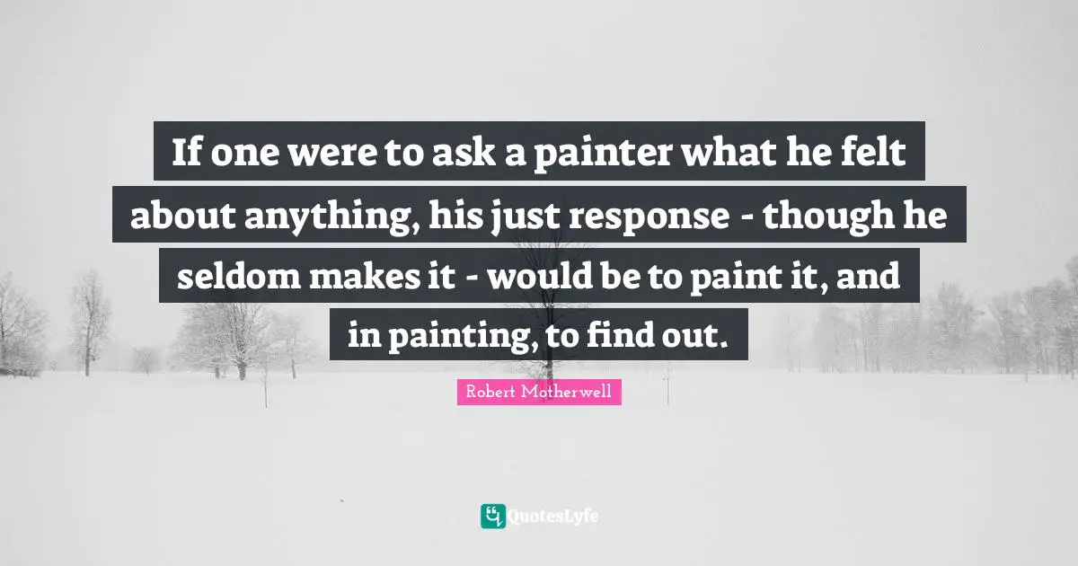 If one were to ask a painter what he felt about anything, his just response - though he seldom makes it - would be to paint it, and in painting, to find out.