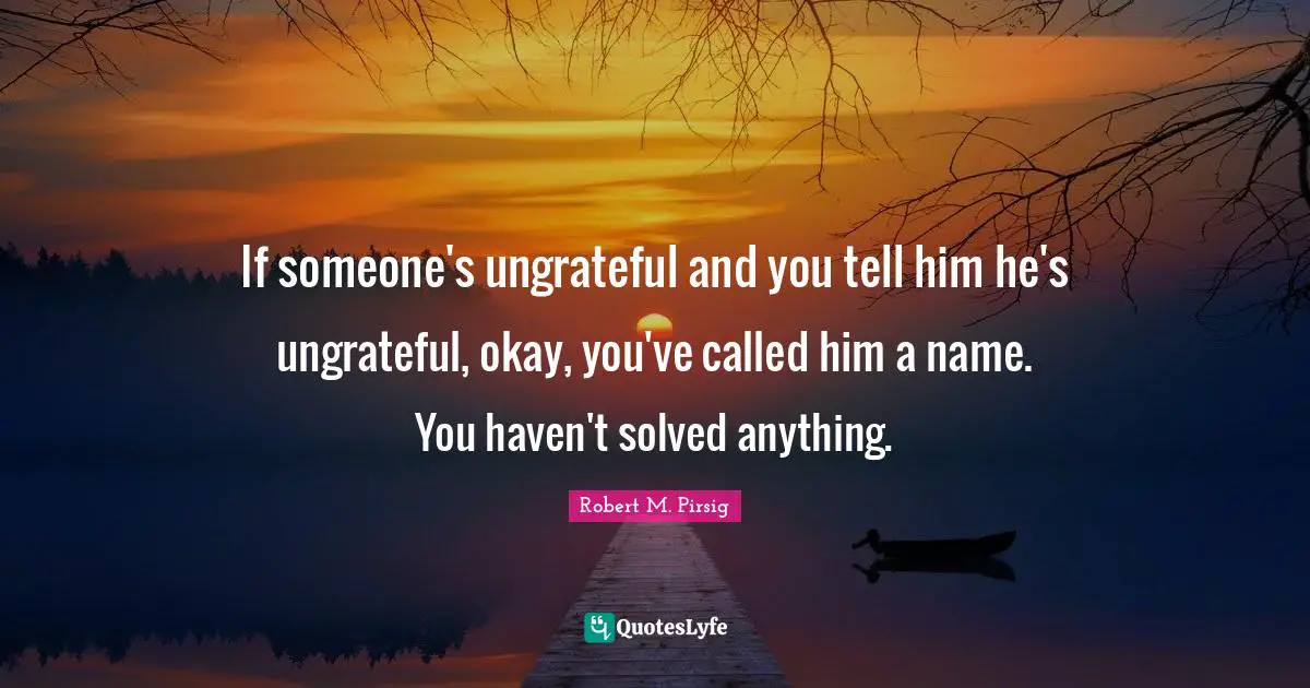 If someone's ungrateful and you tell him he's ungrateful, okay, you've called him a name. You haven't solved anything.