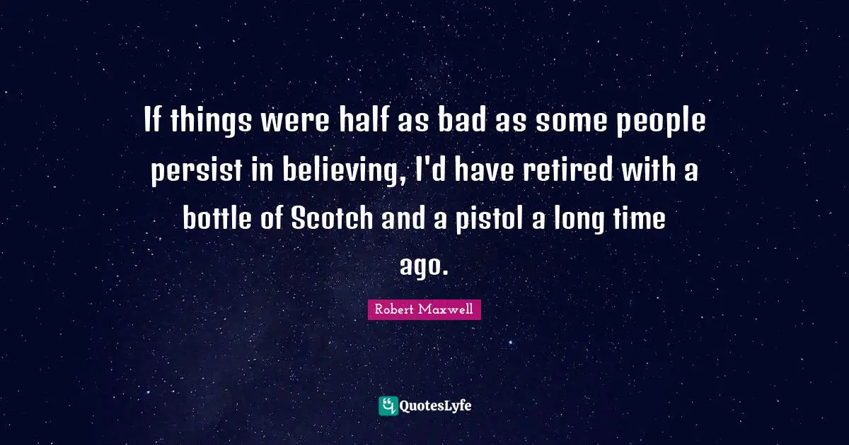 If things were half as bad as some people persist in believing, I'd have retired with a bottle of Scotch and a pistol a long time ago.