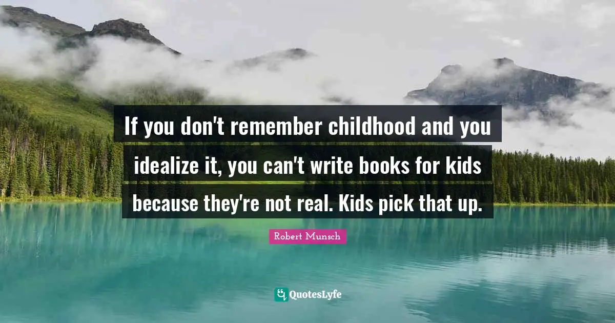 If you don't remember childhood and you idealize it, you can't write books for kids because they're not real. Kids pick that up.