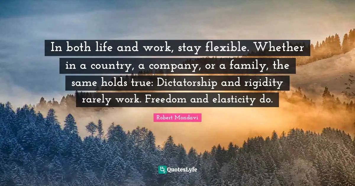 In both life and work, stay flexible. Whether in a country, a company, or a family, the same holds true: Dictatorship and rigidity rarely work. Freedom and elasticity do.