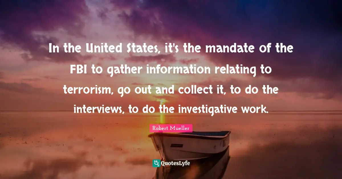In the United States, it's the mandate of the FBI to gather information relating to terrorism, go out and collect it, to do the interviews, to do the investigative work.