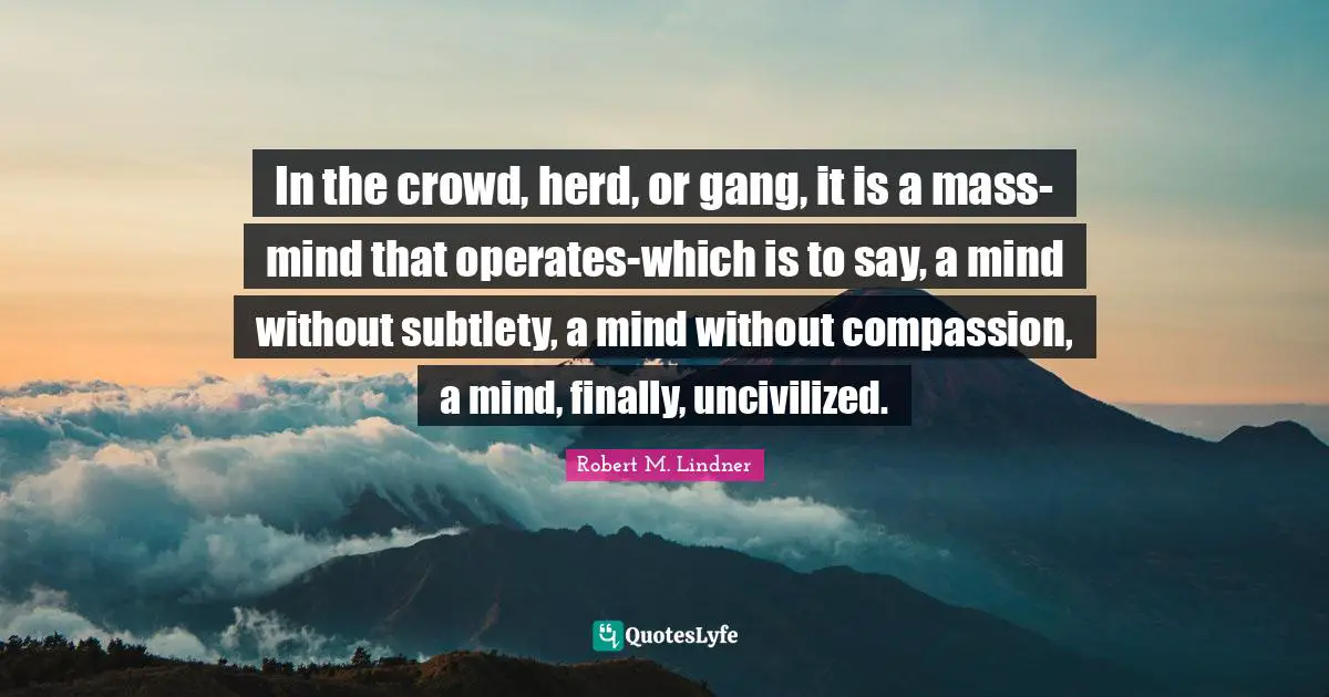 In the crowd, herd, or gang, it is a mass-mind that operates-which is to say, a mind without subtlety, a mind without compassion, a mind, finally, uncivilized.
