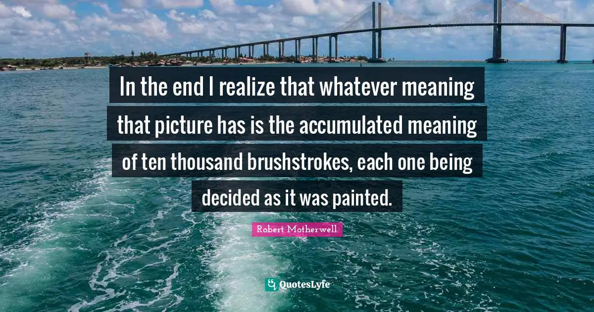 In the end I realize that whatever meaning that picture has is the accumulated meaning of ten thousand brushstrokes, each one being decided as it was painted.