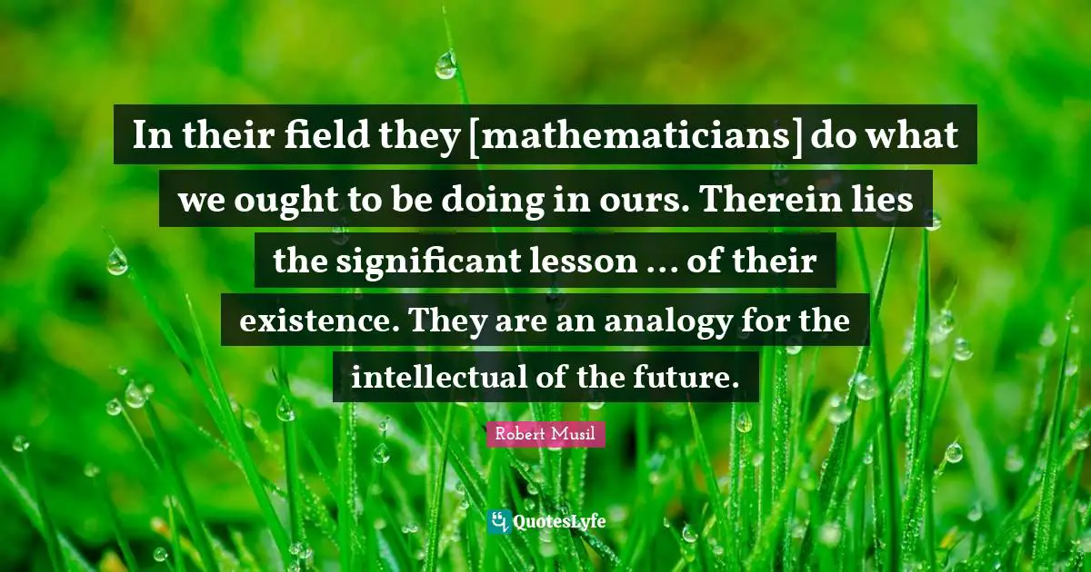 Robert Musil Quotes: "In their field they [mathematicians] do what we ought to be doing in ours. Therein lies the significant lesson ... of their existence. They are an analogy for the intellectual of the future."