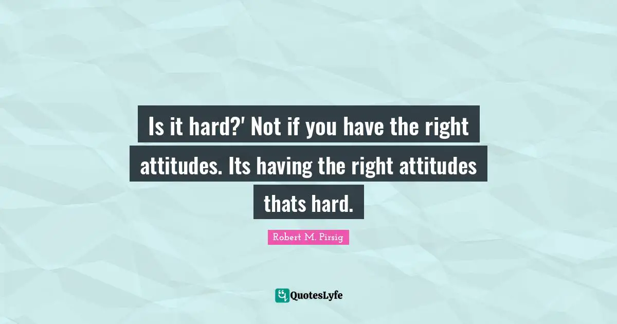 Is it hard?' Not if you have the right attitudes. Its having the right attitudes thats hard.