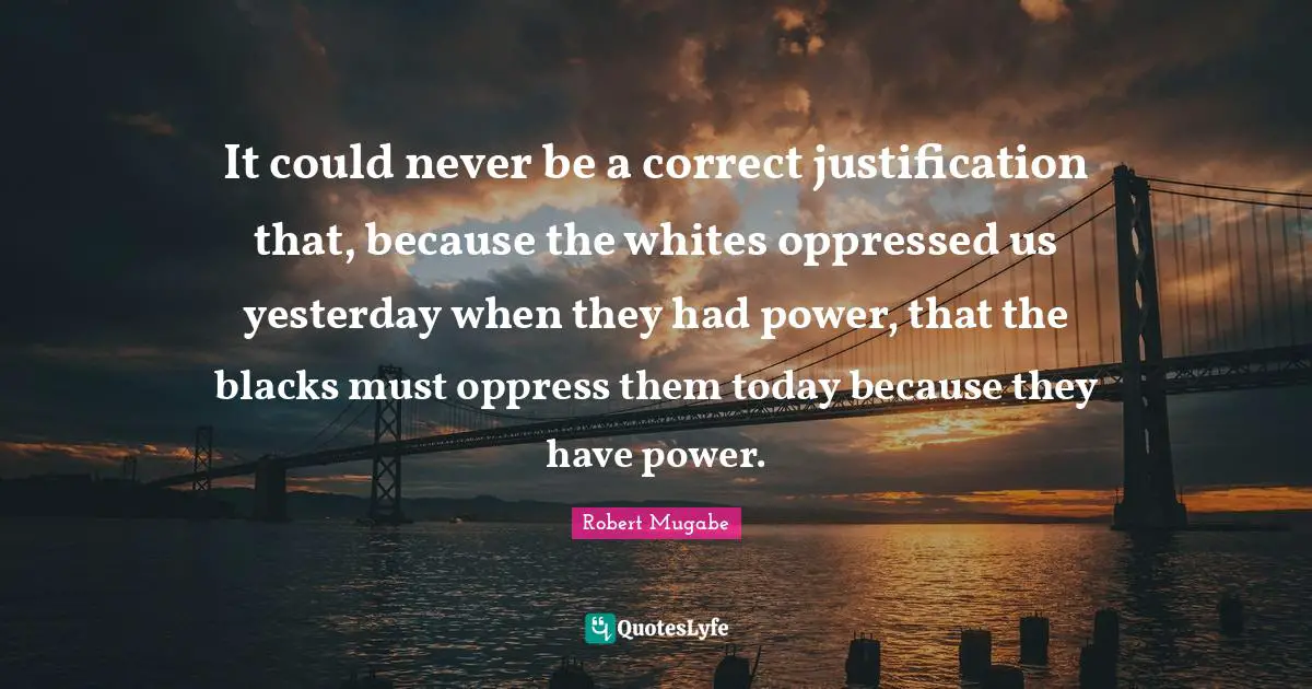 Robert Mugabe Quotes: It could never be a correct justification that, because the whites oppressed us yesterday when they had power, that the blacks must oppress them today because they have power.