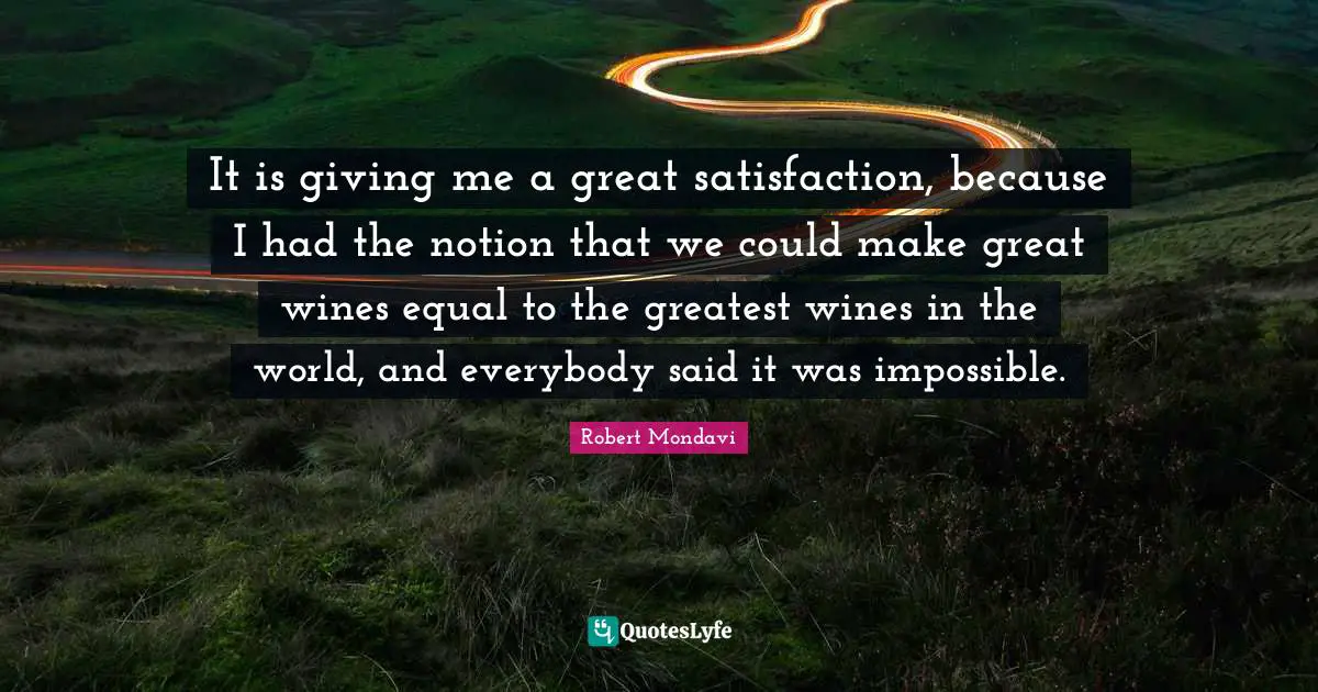 It is giving me a great satisfaction, because I had the notion that we could make great wines equal to the greatest wines in the world, and everybody said it was impossible.