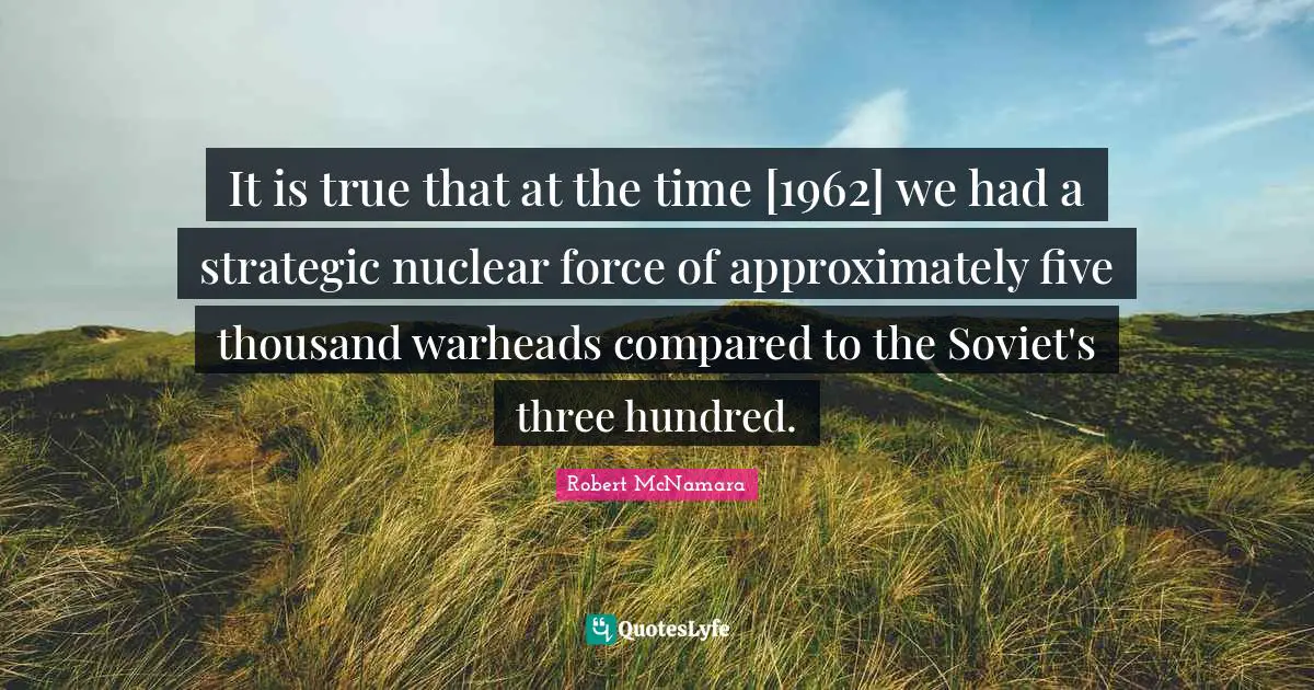 It is true that at the time [1962] we had a strategic nuclear force of approximately five thousand warheads compared to the Soviet's three hundred.