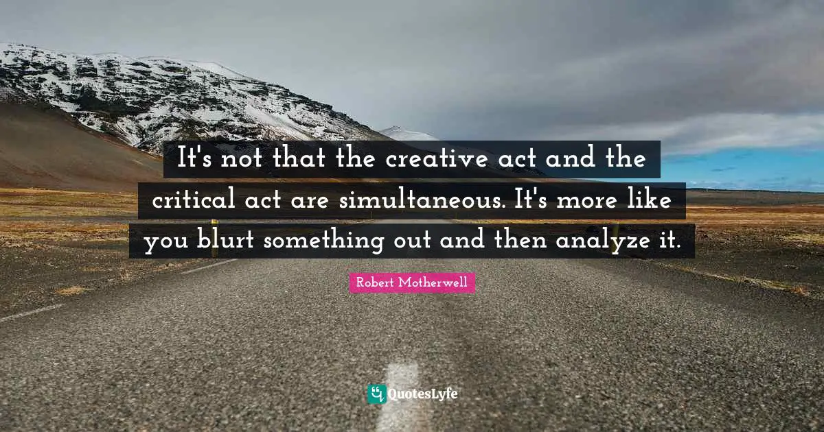 It's not that the creative act and the critical act are simultaneous. It's more like you blurt something out and then analyze it.