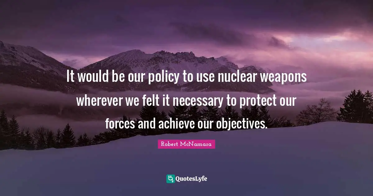 It would be our policy to use nuclear weapons wherever we felt it necessary to protect our forces and achieve our objectives.