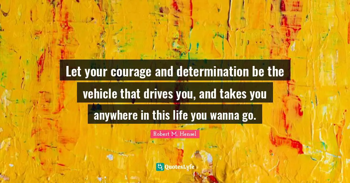 Let your courage and determination be the vehicle that drives you, and takes you anywhere in this life you wanna go.