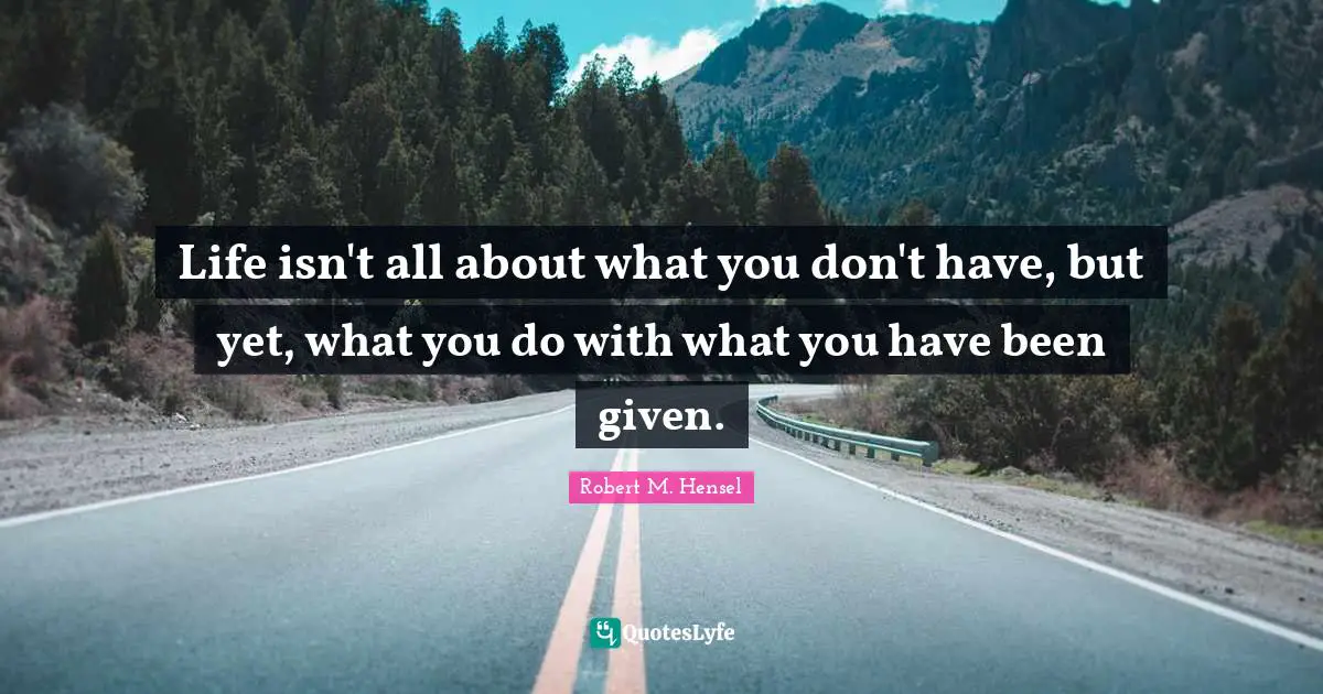 Life isn't all about what you don't have, but yet, what you do with what you have been given.