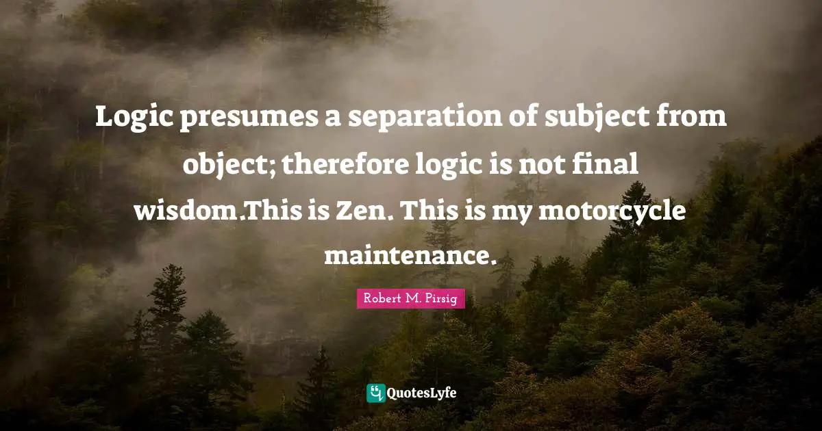 Logic presumes a separation of subject from object; therefore logic is not final wisdom.This is Zen. This is my motorcycle maintenance.