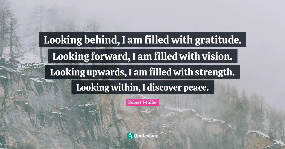 Looking behind, I am filled with gratitude. Looking forward, I am filled with vision. Looking upwards, I am filled with strength. Looking within, I discover peace.