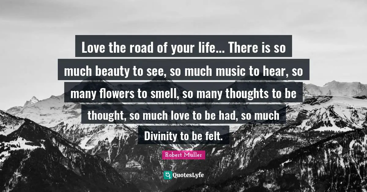 Love the road of your life... There is so much beauty to see, so much music to hear, so many flowers to smell, so many thoughts to be thought, so much love to be had, so much Divinity to be felt.