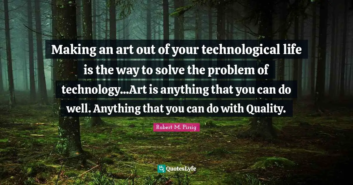Making an art out of your technological life is the way to solve the problem of technology...Art is anything that you can do well. Anything that you can do with Quality.