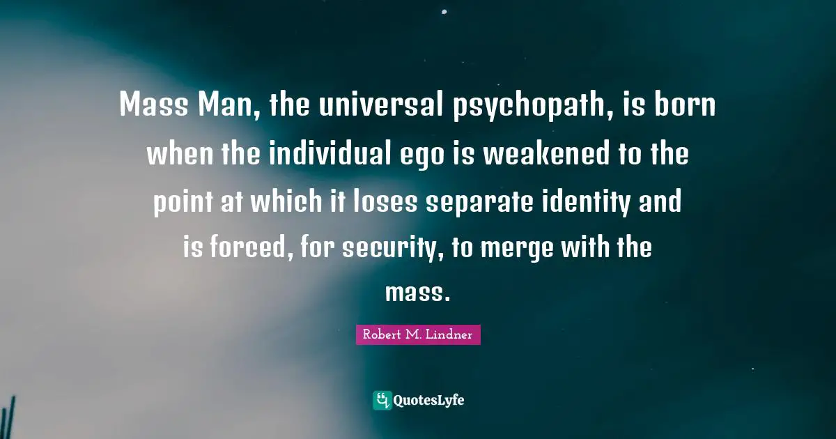Mass Man, the universal psychopath, is born when the individual ego is weakened to the point at which it loses separate identity and is forced, for security, to merge with the mass.