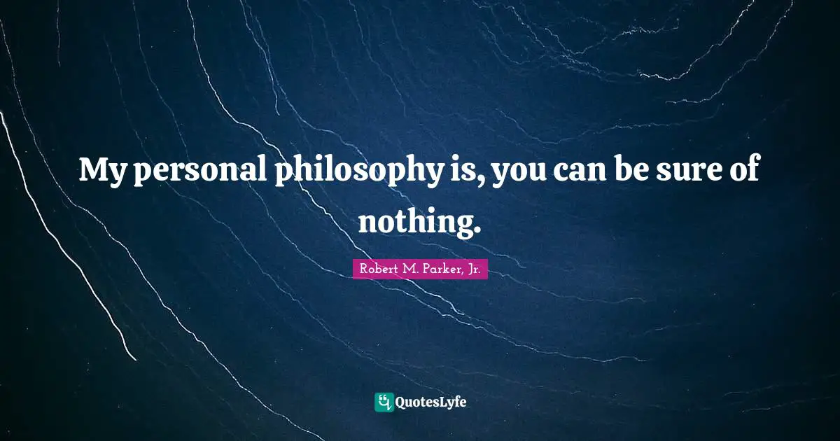 My personal philosophy is, you can be sure of nothing.