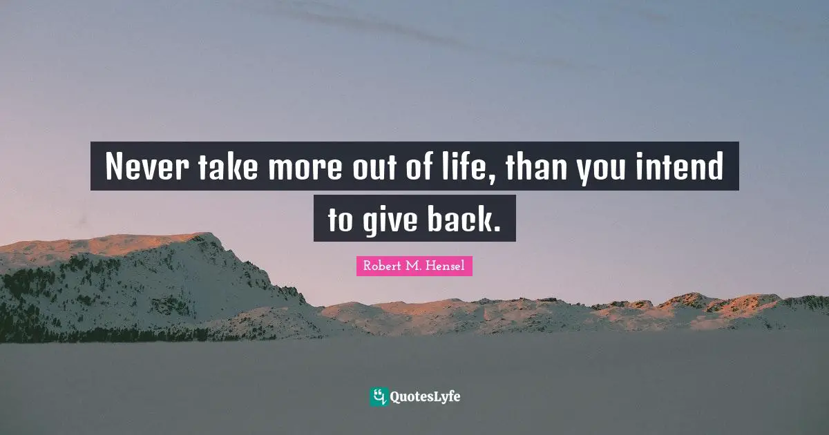 Never take more out of life, than you intend to give back.