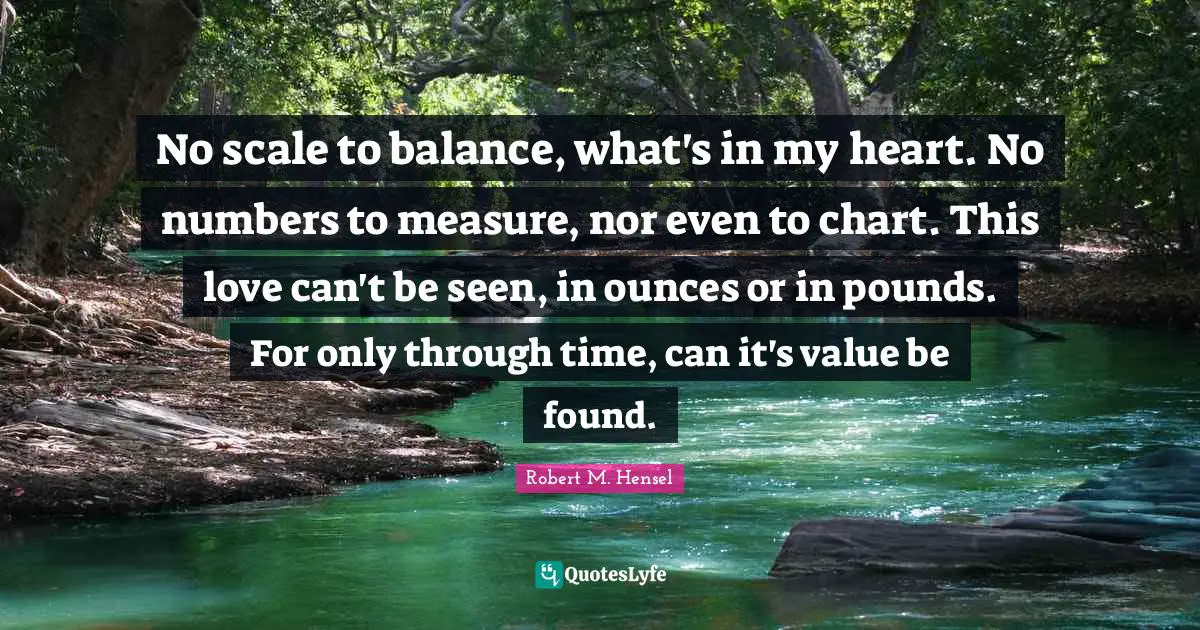 No scale to balance, what's in my heart. No numbers to measure, nor even to chart. This love can't be seen, in ounces or in pounds. For only through time, can it's value be found.
