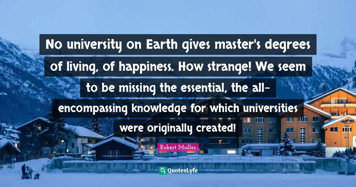 No university on Earth gives master's degrees of living, of happiness. How strange! We seem to be missing the essential, the all-encompassing knowledge for which universities were originally created!