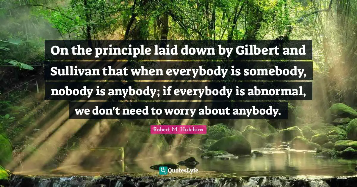 J. C. Hutchins Quotes: "On the principle laid down by Gilbert and Sullivan that when everybody is somebody, nobody is anybody; if everybody is abnormal, we don't need to worry about anybody."