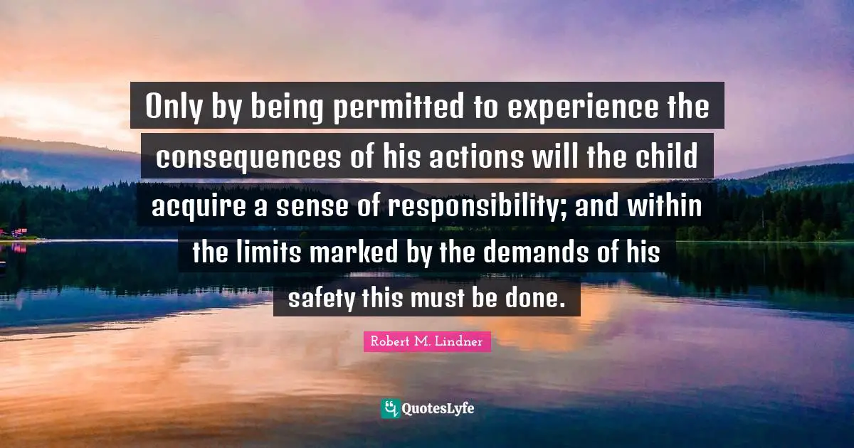 Only by being permitted to experience the consequences of his actions will the child acquire a sense of responsibility; and within the limits marked by the demands of his safety this must be done.