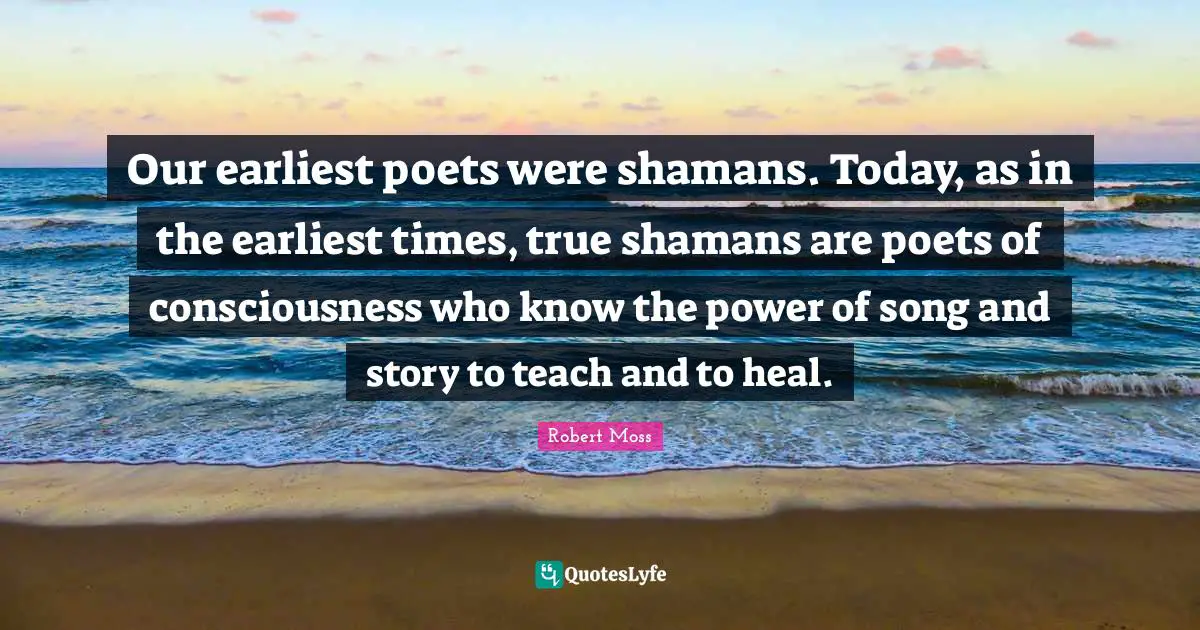 Our earliest poets were shamans. Today, as in the earliest times, true shamans are poets of consciousness who know the power of song and story to teach and to heal.