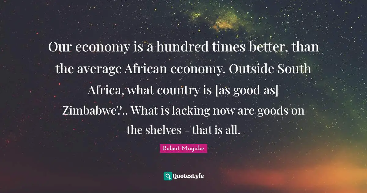 Robert Mugabe Quotes: Our economy is a hundred times better, than the average African economy. Outside South Africa, what country is [as good as] Zimbabwe?.. What is lacking now are goods on the shelves - that is all.