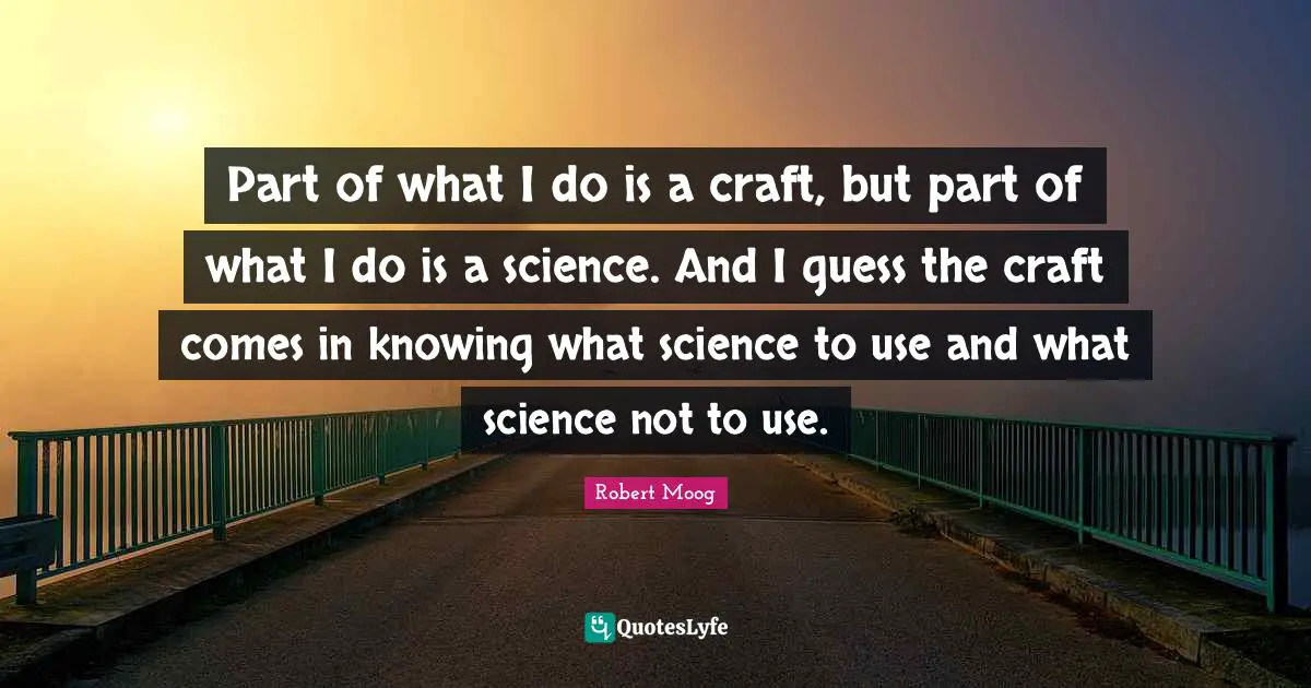 Part of what I do is a craft, but part of what I do is a science. And I guess the craft comes in knowing what science to use and what science not to use.