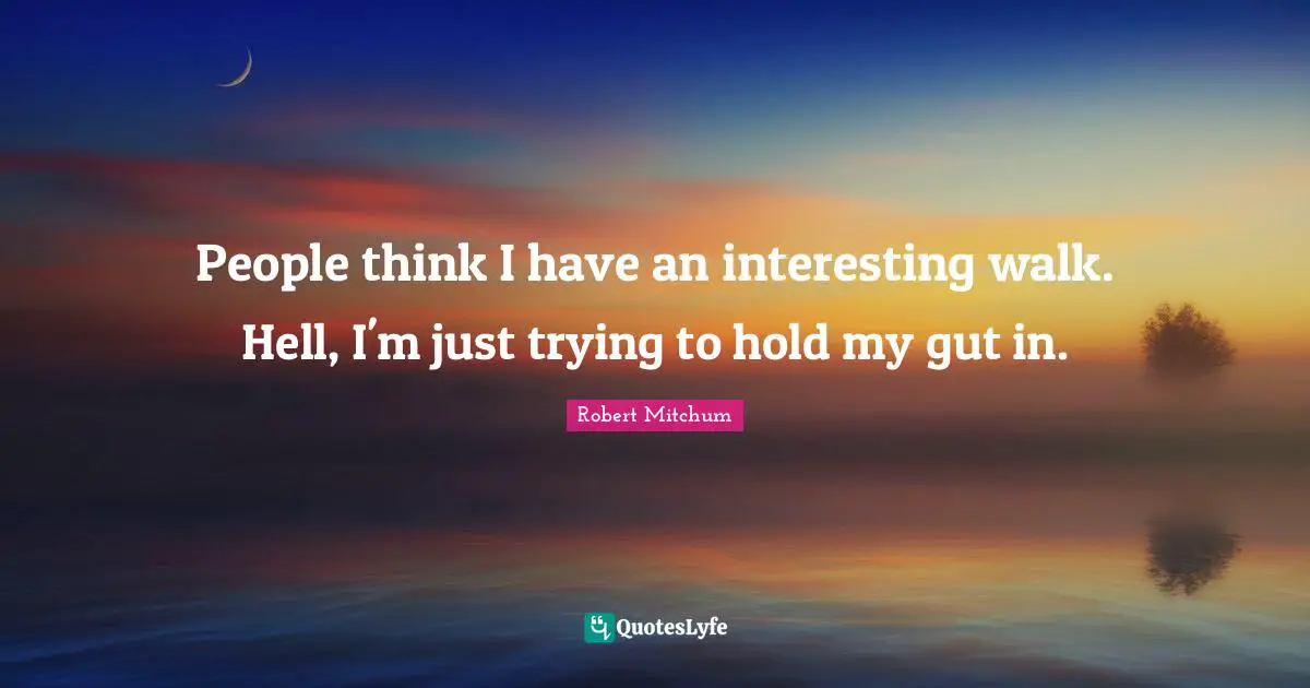 People think I have an interesting walk. Hell, I'm just trying to hold my gut in.