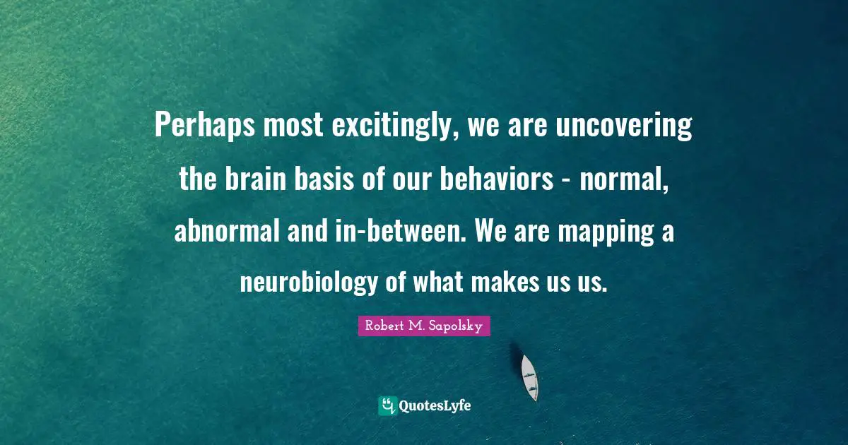 Robert M. Sapolsky Quotes: "Perhaps most excitingly, we are uncovering the brain basis of our behaviors - normal, abnormal and in-between. We are mapping a neurobiology of what makes us us."