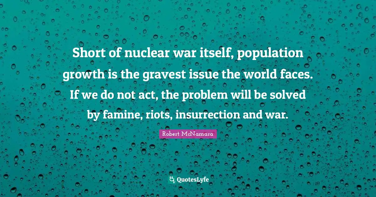 Short of nuclear war itself, population growth is the gravest issue the world faces. If we do not act, the problem will be solved by famine, riots, insurrection and war.