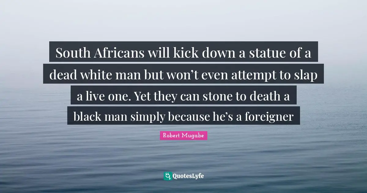 Robert Mugabe Quotes: South Africans will kick down a statue of a dead white man but won’t even attempt to slap a live one. Yet they can stone to death a black man simply because he’s a foreigner