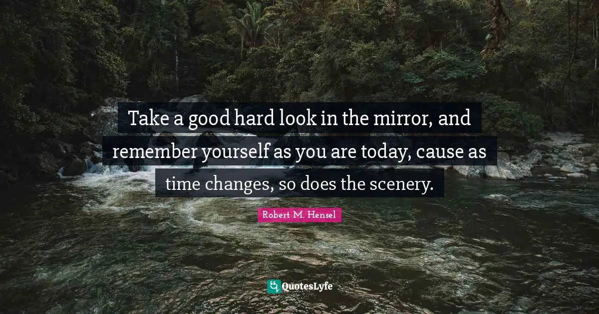 Take a good hard look in the mirror, and remember yourself as you are today, cause as time changes, so does the scenery.