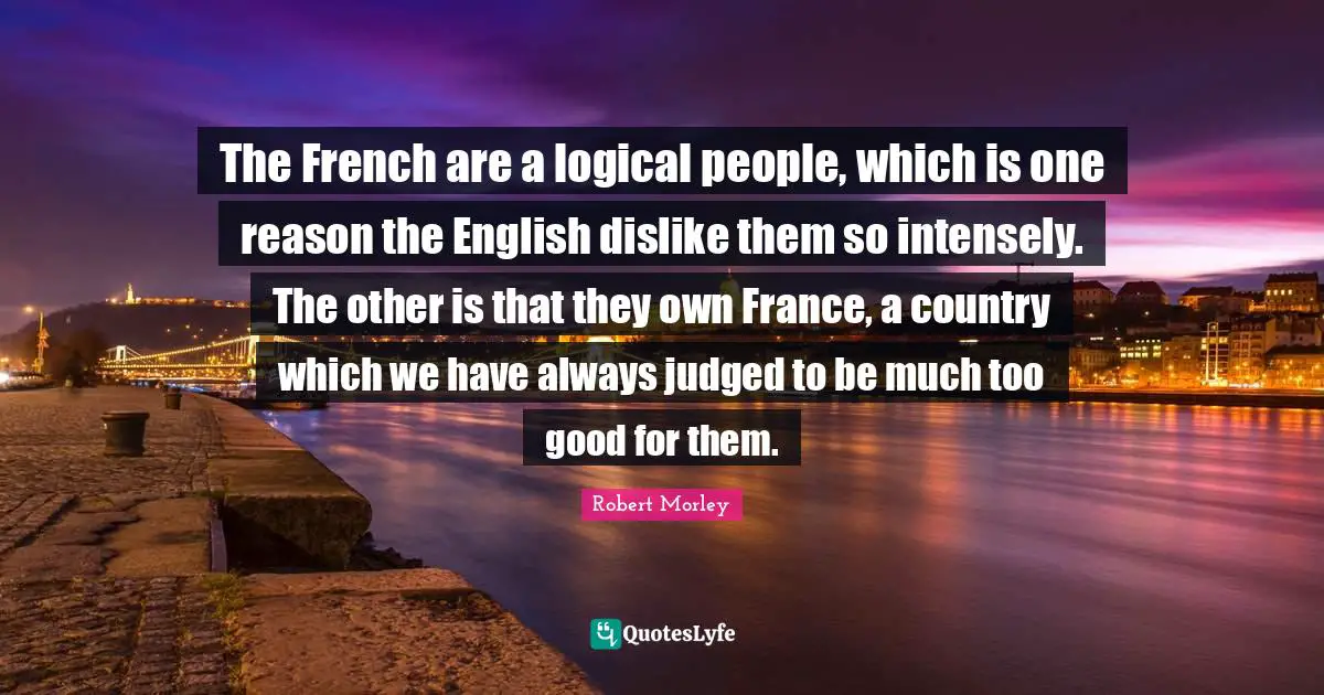 The French are a logical people, which is one reason the English dislike them so intensely. The other is that they own France, a country which we have always judged to be much too good for them.