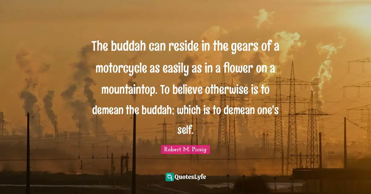 The buddah can reside in the gears of a motorcycle as easily as in a flower on a mountaintop. To believe otherwise is to demean the buddah; which is to demean one's self.