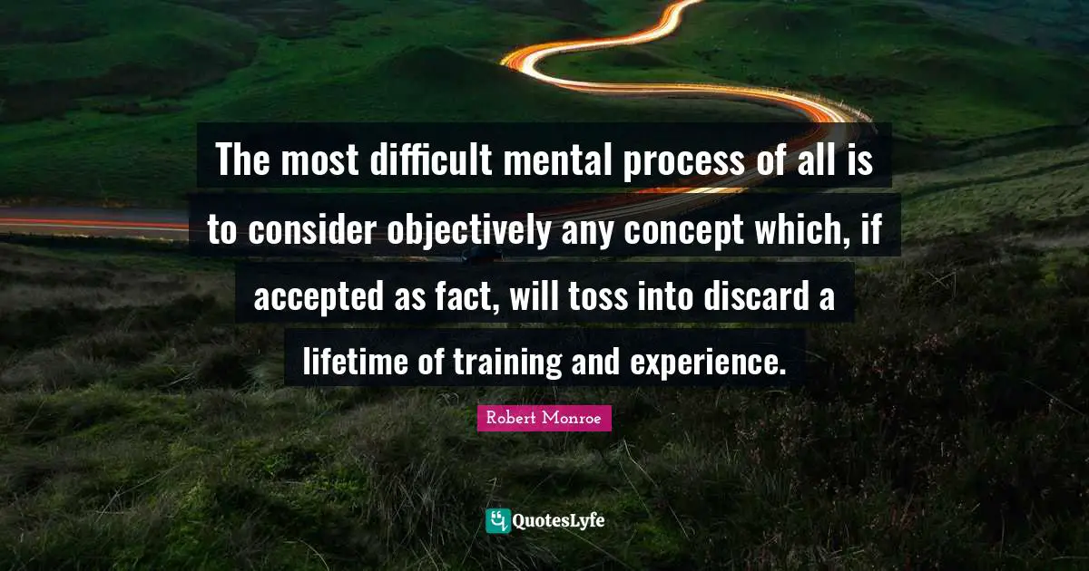 The most difficult mental process of all is to consider objectively any concept which, if accepted as fact, will toss into discard a lifetime of training and experience.