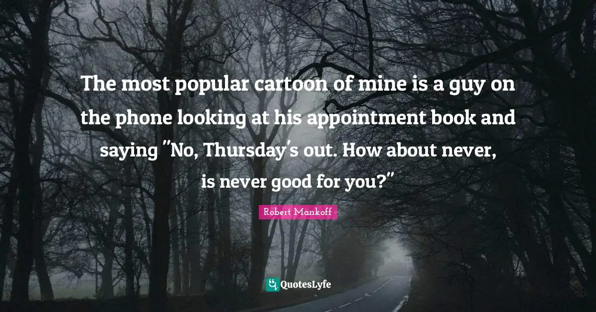 The most popular cartoon of mine is a guy on the phone looking at his appointment book and saying "No, Thursday's out. How about never, is never good for you?"