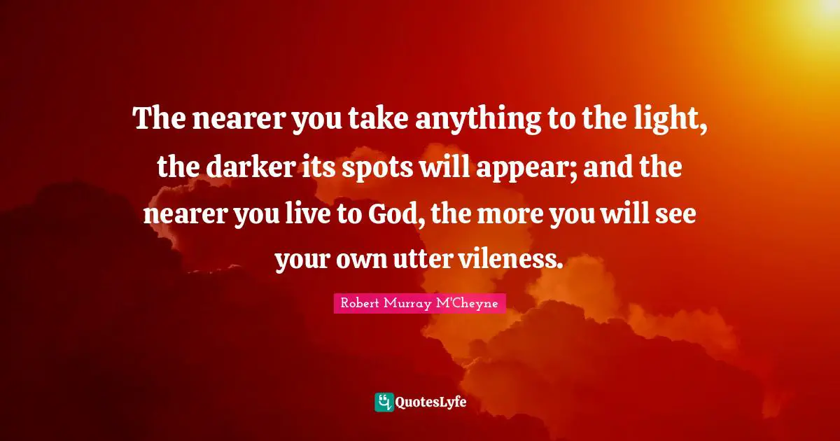The nearer you take anything to the light, the darker its spots will appear; and the nearer you live to God, the more you will see your own utter vileness.