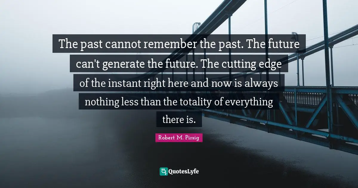 The past cannot remember the past. The future can't generate the future. The cutting edge of the instant right here and now is always nothing less than the totality of everything there is.