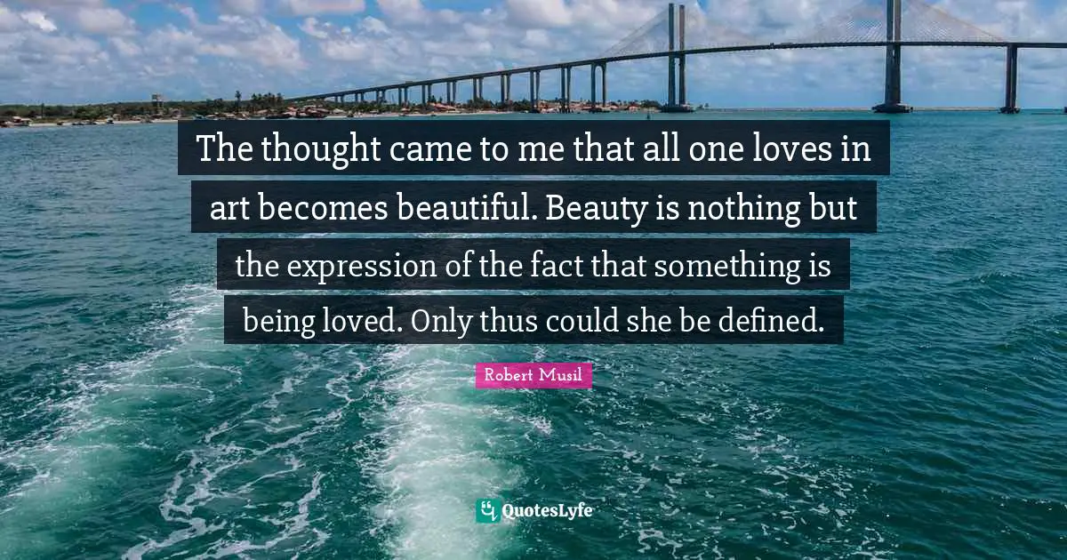 Robert Musil Quotes: "The thought came to me that all one loves in art becomes beautiful. Beauty is nothing but the expression of the fact that something is being loved. Only thus could she be defined."