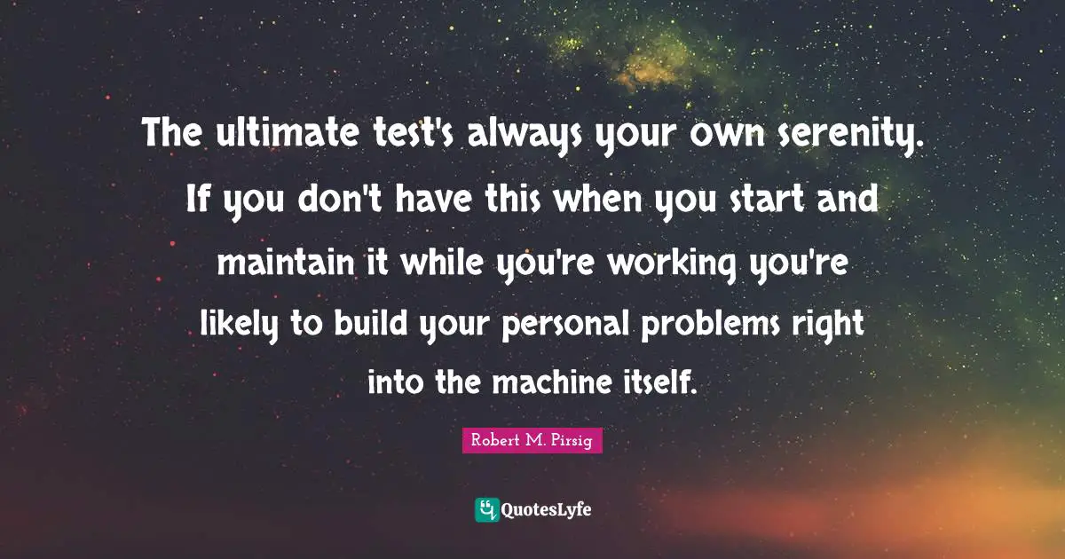 The ultimate test's always your own serenity. If you don't have this when you start and maintain it while you're working you're likely to build your personal problems right into the machine itself.